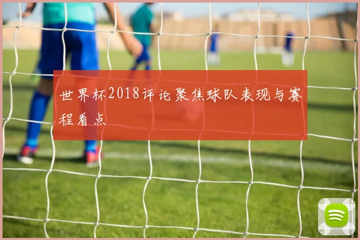 世界杯2018评论聚焦球队表现与赛程看点