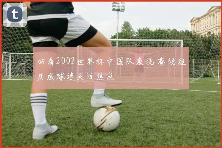回看2002世界杯中国队表现 赛场经历成球迷关注焦点