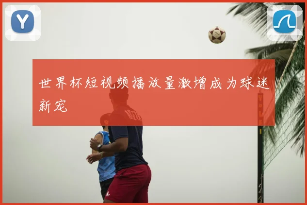 世界杯短视频播放量激增成为球迷新宠